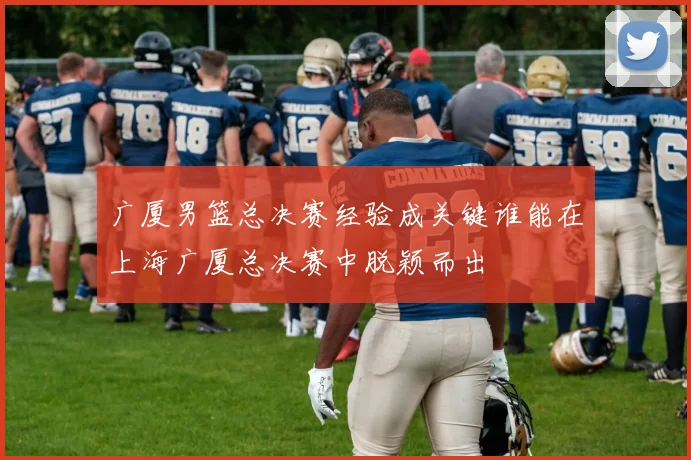 广厦男篮总决赛经验成关键谁能在上海广厦总决赛中脱颖而出
