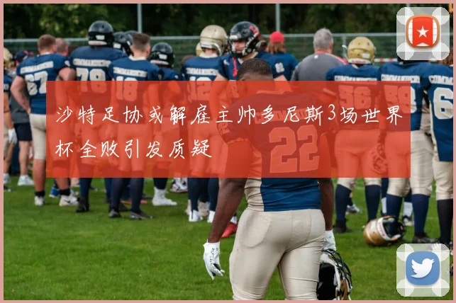 沙特足协或解雇主帅多尼斯3场世界杯全败引发质疑