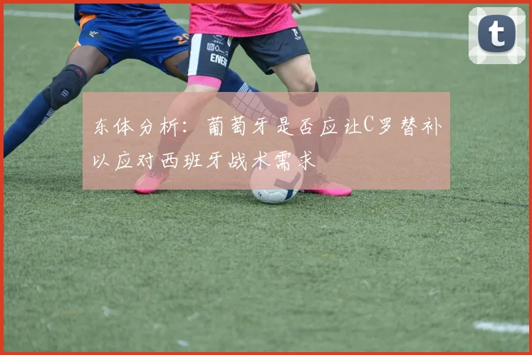 东体分析：葡萄牙是否应让C罗替补以应对西班牙战术需求