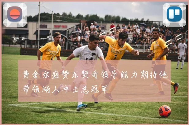 费舍尔盛赞东契奇领导能力期待他带领湖人冲击总冠军