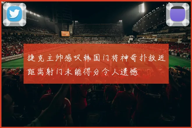 捷克主帅感叹韩国门将神奇扑救近距离射门未能得分令人遗憾