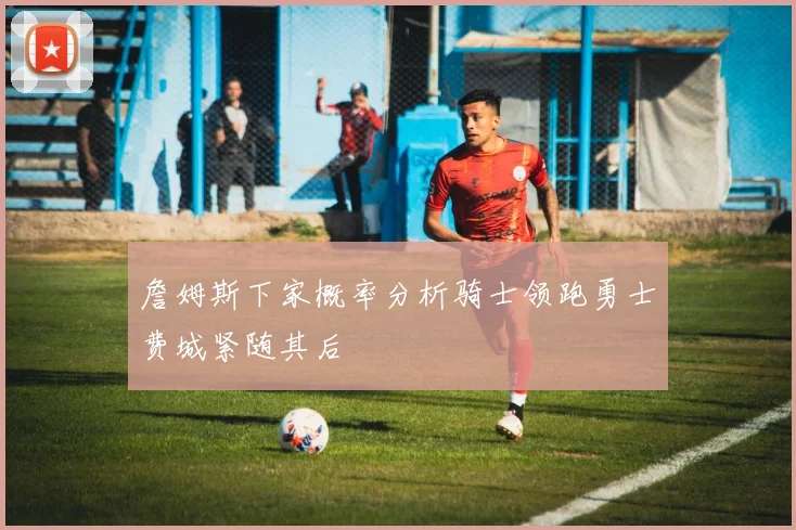 詹姆斯下家概率分析骑士领跑勇士费城紧随其后
