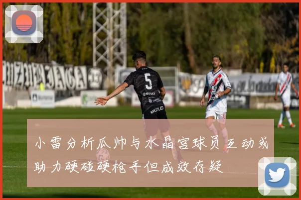 小雷分析瓜帅与水晶宫球员互动或助力硬碰硬枪手但成效存疑