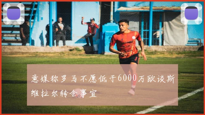 意媒称罗马不愿低于6000万欧谈斯维拉尔转会事宜