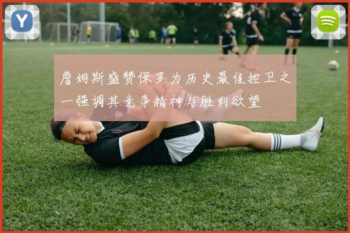 詹姆斯盛赞保罗为历史最佳控卫之一强调其竞争精神与胜利欲望