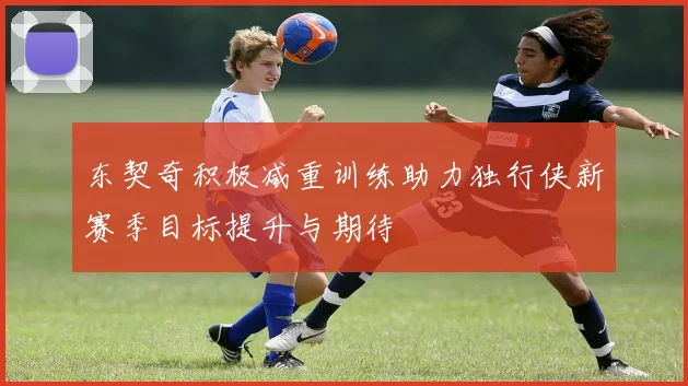 东契奇积极减重训练助力独行侠新赛季目标提升与期待