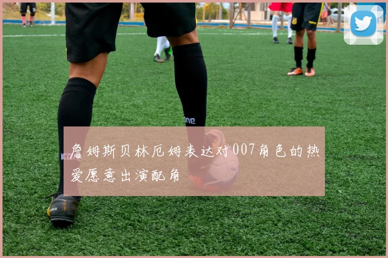 詹姆斯贝林厄姆表达对007角色的热爱愿意出演配角