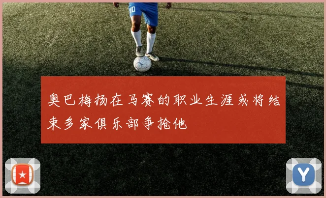 奥巴梅扬在马赛的职业生涯或将结束多家俱乐部争抢他