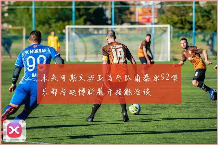 未来可期文班亚马母队南泰尔92俱乐部与赵博新展开接触洽谈