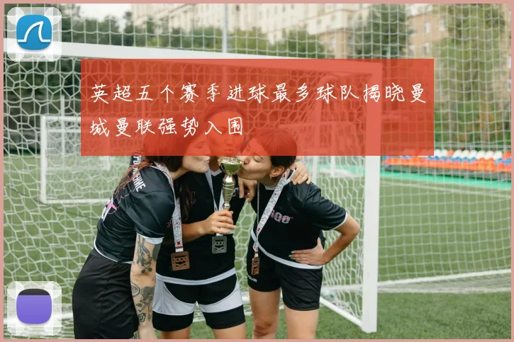 英超五个赛季进球最多球队揭晓曼城曼联强势入围