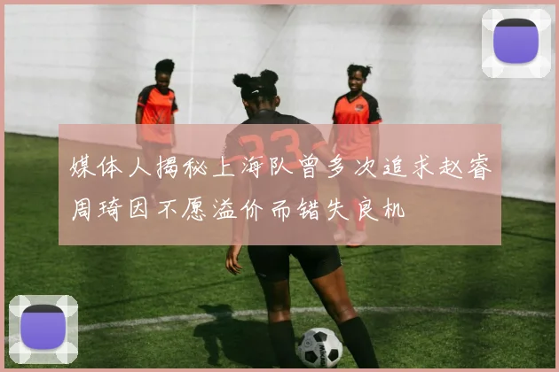 媒体人揭秘上海队曾多次追求赵睿周琦因不愿溢价而错失良机