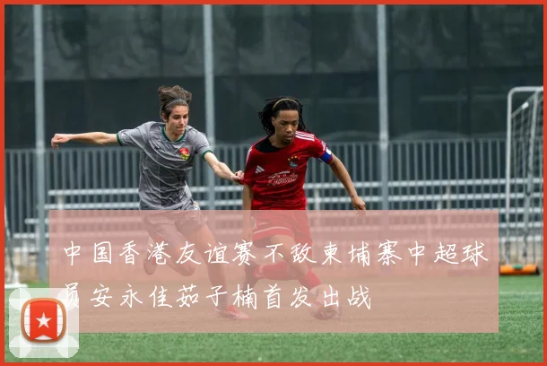 中国香港友谊赛不敌柬埔寨中超球员安永佳茹子楠首发出战