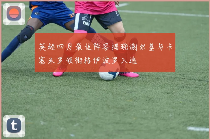 英超四月最佳阵容揭晓谢尔基与卡塞米罗领衔格伊波罗入选