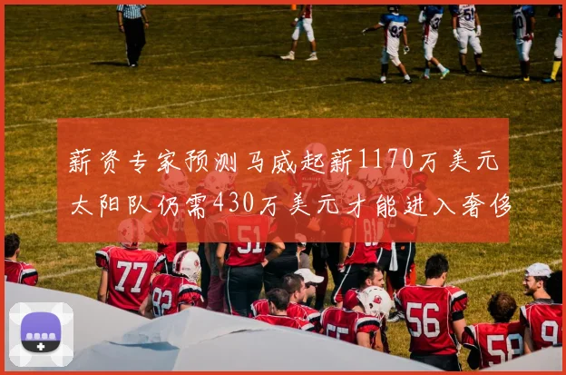 薪资专家预测马威起薪1170万美元太阳队仍需430万美元才能进入奢侈税