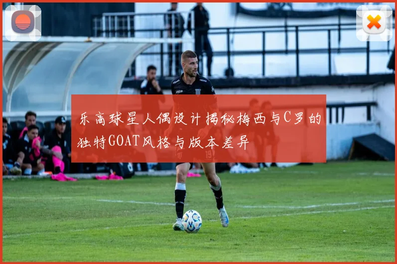 乐高球星人偶设计揭秘梅西与C罗的独特GOAT风格与版本差异