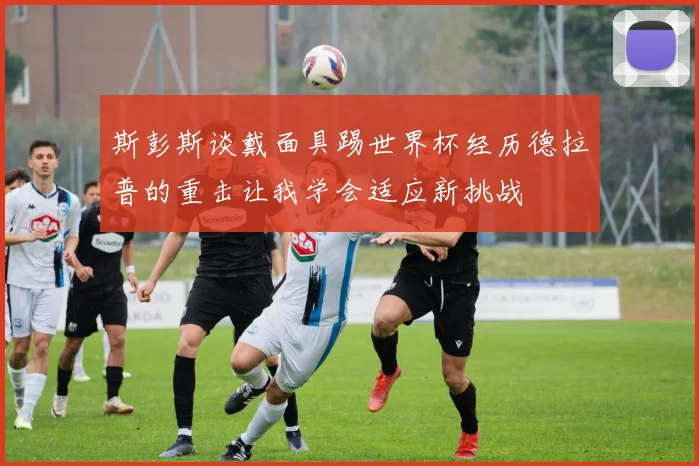 斯彭斯谈戴面具踢世界杯经历德拉普的重击让我学会适应新挑战