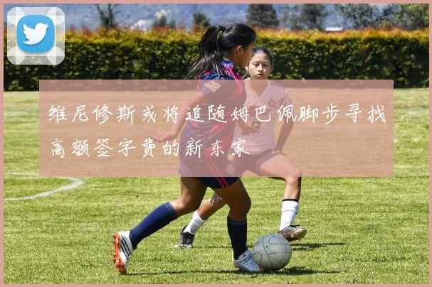 维尼修斯或将追随姆巴佩脚步寻找高额签字费的新东家