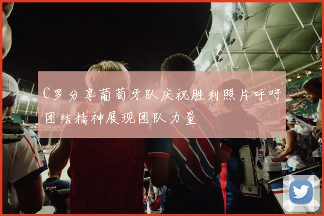 C罗分享葡萄牙队庆祝胜利照片呼吁团结精神展现团队力量