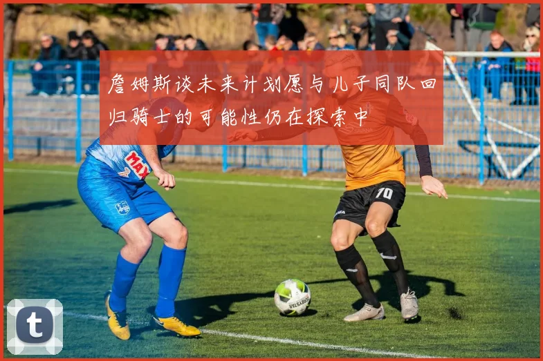 詹姆斯谈未来计划愿与儿子同队回归骑士的可能性仍在探索中
