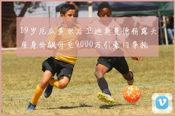 19岁厄瓜多尔后卫迪奥曼德崭露头角身价飙升至9000万引豪门争抢