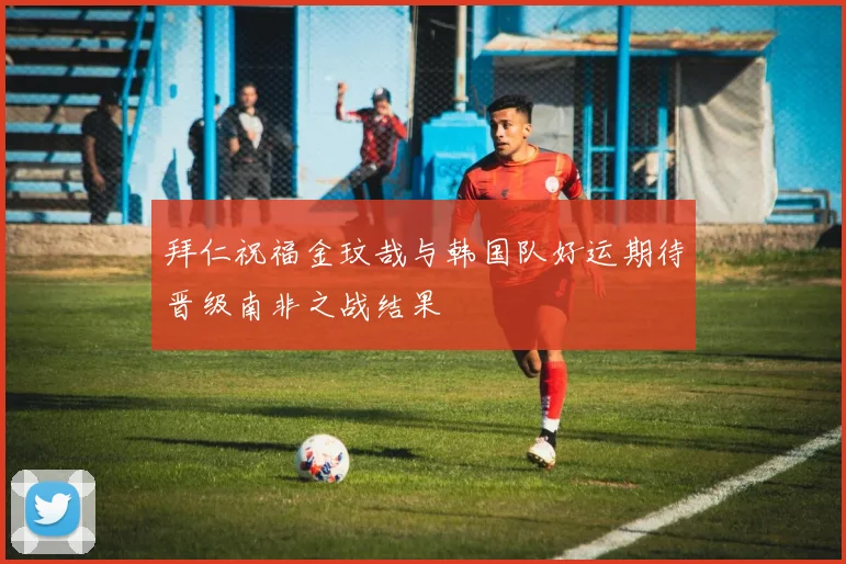 拜仁祝福金玟哉与韩国队好运期待晋级南非之战结果