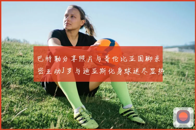 巴特勒分享照片与哥伦比亚国脚亲密互动J罗与迪亚斯化身球迷尽显热情