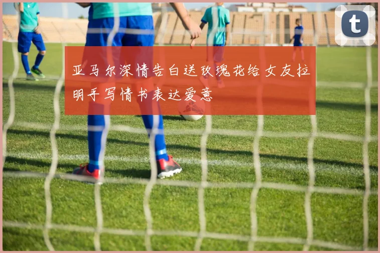 亚马尔深情告白送玫瑰花给女友拉明手写情书表达爱意