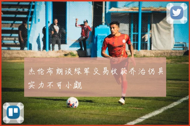 杰伦布朗谈绿军交易收获乔治仍具实力不可小觑