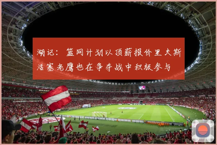 湖记：篮网计划以顶薪报价里夫斯活塞老鹰也在争夺战中积极参与