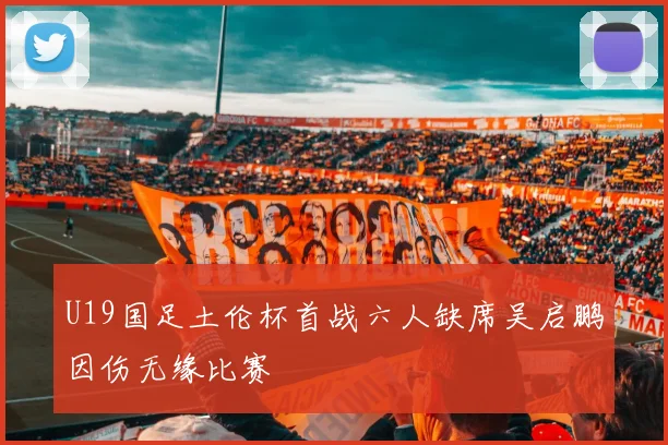 U19国足土伦杯首战六人缺席吴启鹏因伤无缘比赛