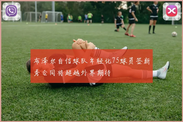 布泽尔自信球队年轻化75球员签新秀合同将超越外界期待