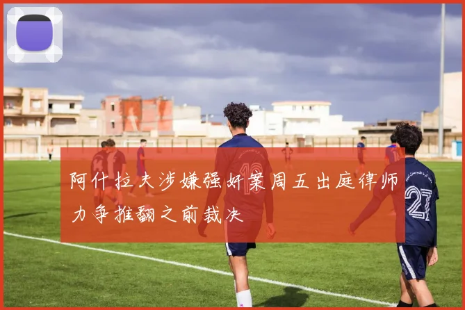 阿什拉夫涉嫌强奸案周五出庭律师力争推翻之前裁决