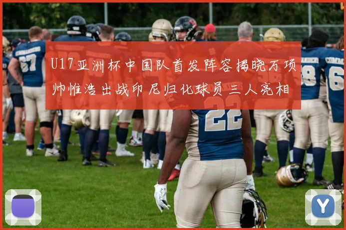 U17亚洲杯中国队首发阵容揭晓万项帅惟浩出战印尼归化球员三人亮相