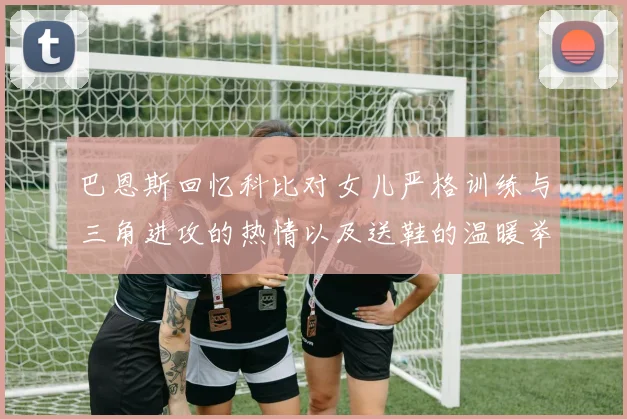 巴恩斯回忆科比对女儿严格训练与三角进攻的热情以及送鞋的温暖举动